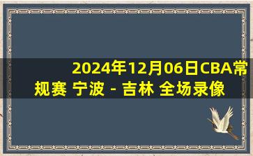 2024年12月06日CBA常规赛 宁波 - 吉林 全场录像